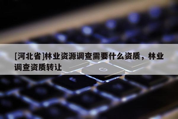 [河北省]林業(yè)資源調(diào)查需要什么資質(zhì)，林業(yè)調(diào)查資質(zhì)轉(zhuǎn)讓