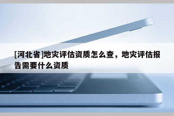 [河北省]地災評估資質怎么查，地災評估報告需要什么資質