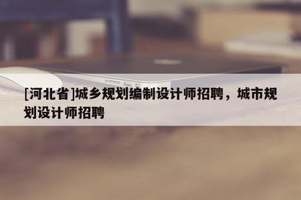 [河北省]城鄉(xiāng)規(guī)劃編制設(shè)計師招聘，城市規(guī)劃設(shè)計師招聘