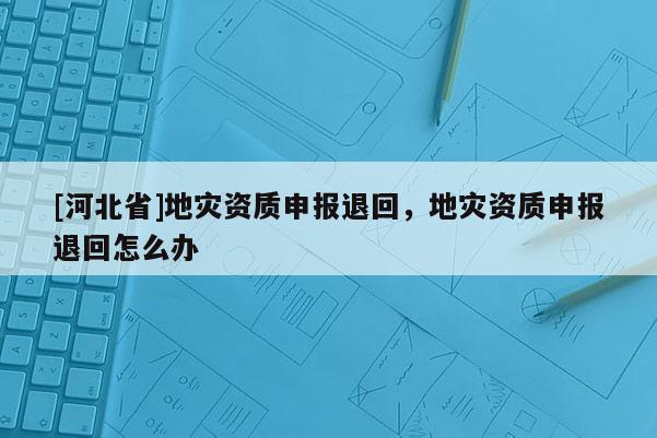 [河北省]地災(zāi)資質(zhì)申報(bào)退回，地災(zāi)資質(zhì)申報(bào)退回怎么辦