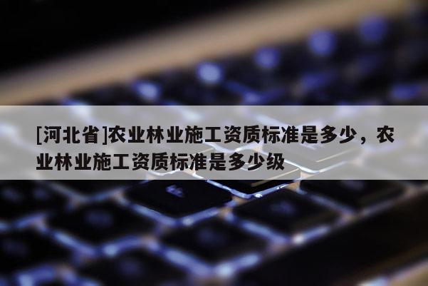 [河北省]農(nóng)業(yè)林業(yè)施工資質(zhì)標(biāo)準(zhǔn)是多少，農(nóng)業(yè)林業(yè)施工資質(zhì)標(biāo)準(zhǔn)是多少級(jí)