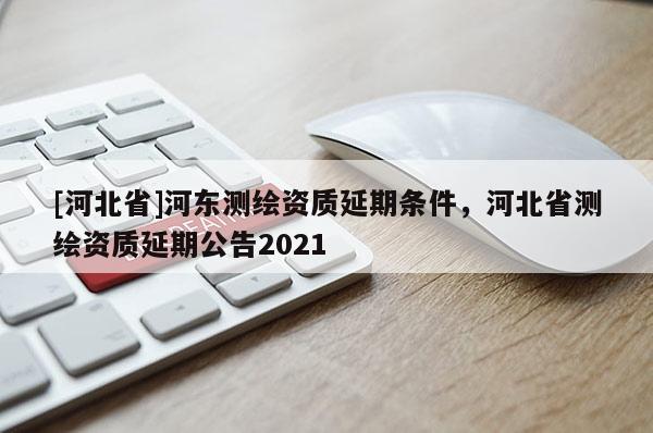 [河北省]河?xùn)|測繪資質(zhì)延期條件，河北省測繪資質(zhì)延期公告2021