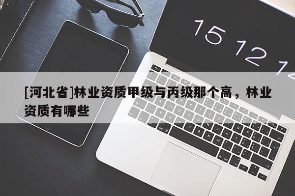 [河北省]林業(yè)資質(zhì)甲級(jí)與丙級(jí)那個(gè)高，林業(yè)資質(zhì)有哪些