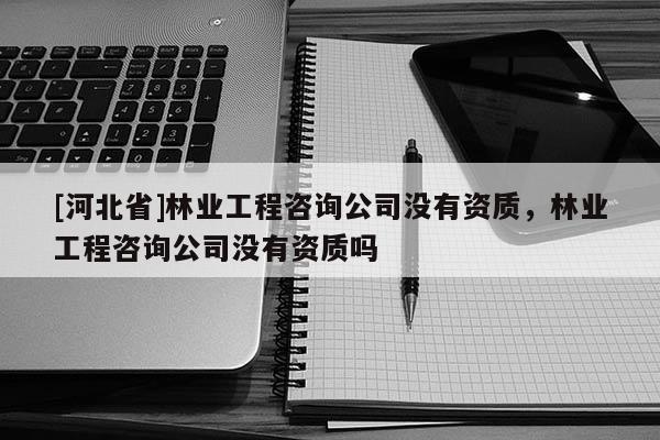 [河北省]林業(yè)工程咨詢公司沒有資質(zhì)，林業(yè)工程咨詢公司沒有資質(zhì)嗎