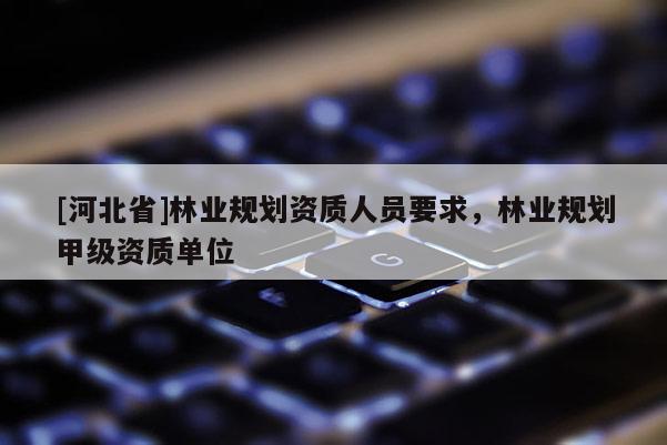 [河北省]林業(yè)規(guī)劃資質(zhì)人員要求，林業(yè)規(guī)劃甲級(jí)資質(zhì)單位