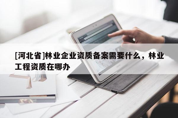 [河北省]林業(yè)企業(yè)資質備案需要什么，林業(yè)工程資質在哪辦