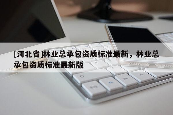 [河北省]林業(yè)總承包資質(zhì)標(biāo)準(zhǔn)最新，林業(yè)總承包資質(zhì)標(biāo)準(zhǔn)最新版