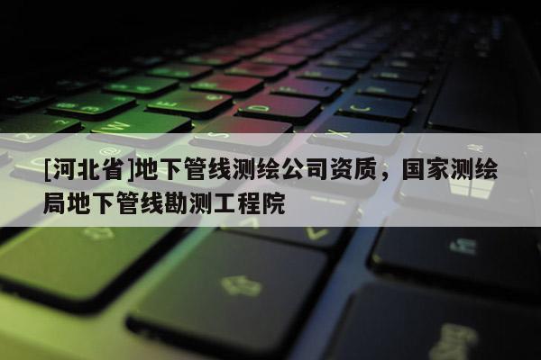 [河北省]地下管線測(cè)繪公司資質(zhì)，國家測(cè)繪局地下管線勘測(cè)工程院