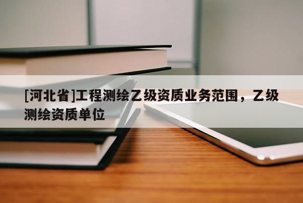 [河北省]工程測繪乙級資質(zhì)業(yè)務(wù)范圍，乙級測繪資質(zhì)單位