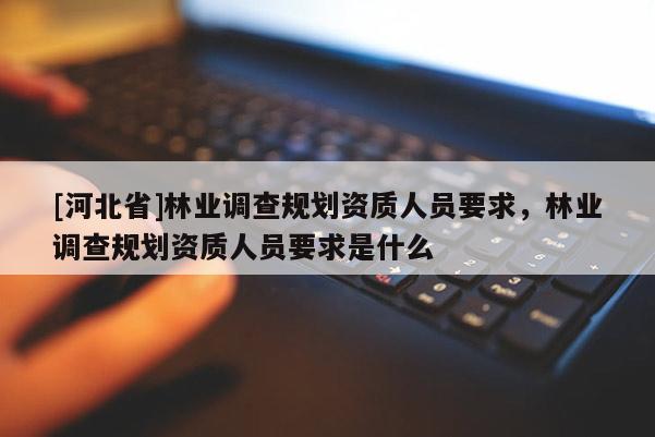 [河北省]林業(yè)調(diào)查規(guī)劃資質(zhì)人員要求，林業(yè)調(diào)查規(guī)劃資質(zhì)人員要求是什么