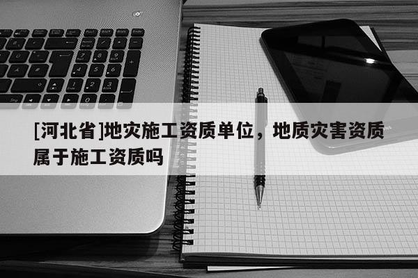 [河北省]地災(zāi)施工資質(zhì)單位，地質(zhì)災(zāi)害資質(zhì)屬于施工資質(zhì)嗎