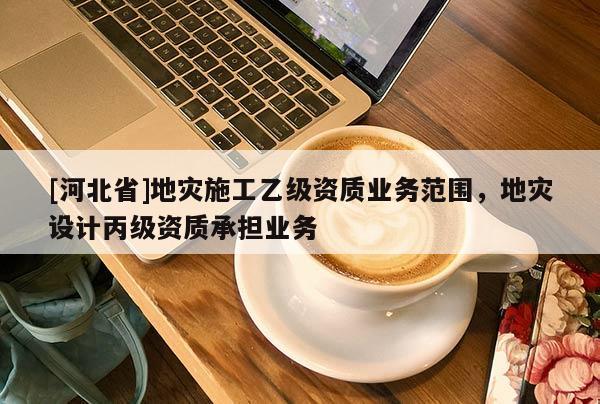 [河北省]地災施工乙級資質業(yè)務范圍，地災設計丙級資質承擔業(yè)務