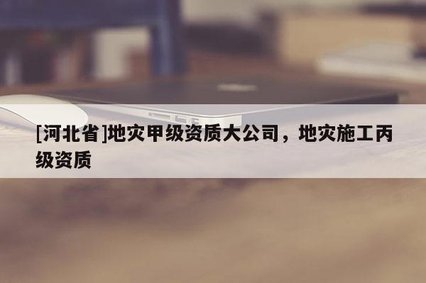 [河北省]地災(zāi)甲級(jí)資質(zhì)大公司，地災(zāi)施工丙級(jí)資質(zhì)