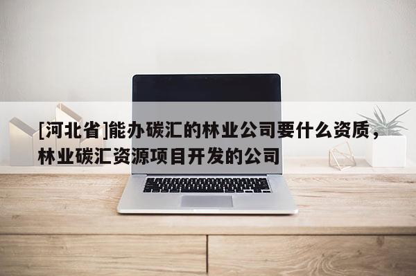 [河北省]能辦碳匯的林業(yè)公司要什么資質(zhì)，林業(yè)碳匯資源項目開發(fā)的公司