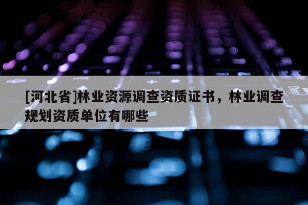 [河北省]林業(yè)資源調(diào)查資質(zhì)證書(shū)，林業(yè)調(diào)查規(guī)劃資質(zhì)單位有哪些