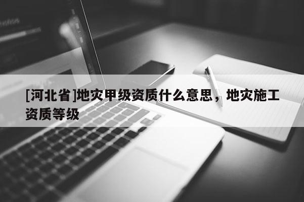 [河北省]地災甲級資質什么意思，地災施工資質等級