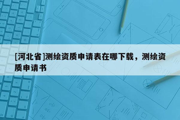 [河北省]測(cè)繪資質(zhì)申請(qǐng)表在哪下載，測(cè)繪資質(zhì)申請(qǐng)書