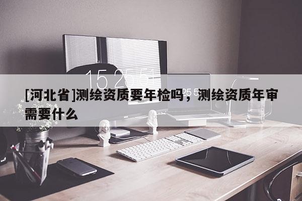 [河北省]測繪資質(zhì)要年檢嗎，測繪資質(zhì)年審需要什么