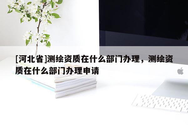 [河北省]測(cè)繪資質(zhì)在什么部門辦理，測(cè)繪資質(zhì)在什么部門辦理申請(qǐng)