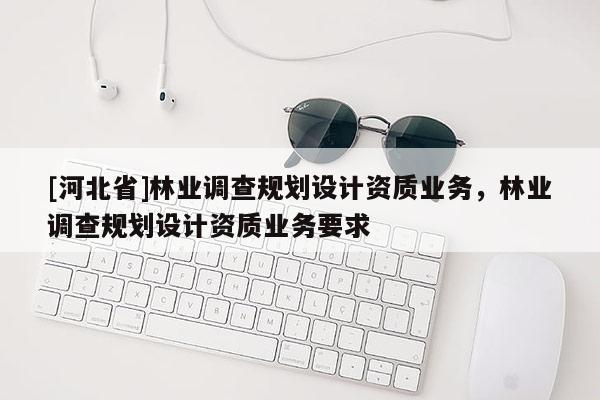 [河北省]林業(yè)調(diào)查規(guī)劃設(shè)計(jì)資質(zhì)業(yè)務(wù)，林業(yè)調(diào)查規(guī)劃設(shè)計(jì)資質(zhì)業(yè)務(wù)要求