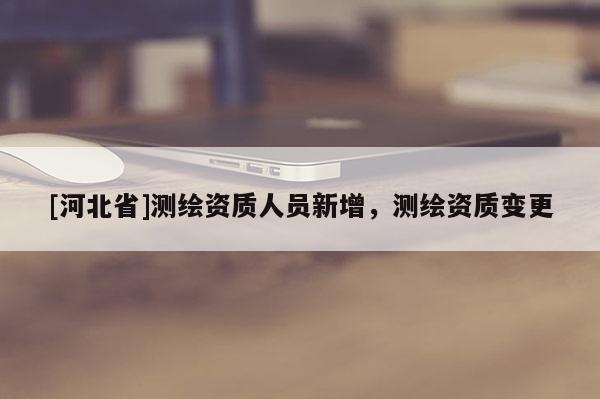 [河北省]測繪資質(zhì)人員新增，測繪資質(zhì)變更