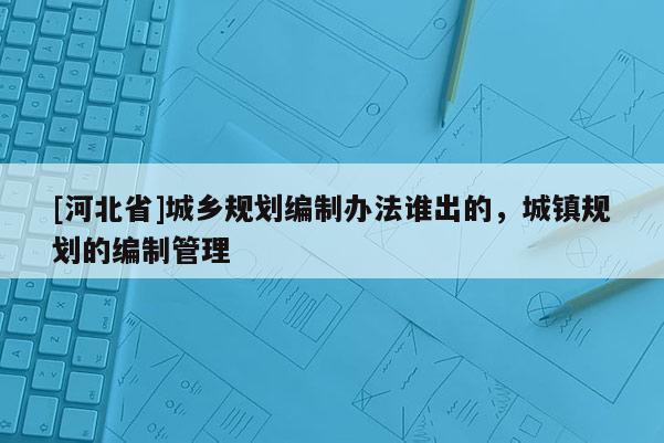 [河北省]城鄉(xiāng)規(guī)劃編制辦法誰出的，城鎮(zhèn)規(guī)劃的編制管理