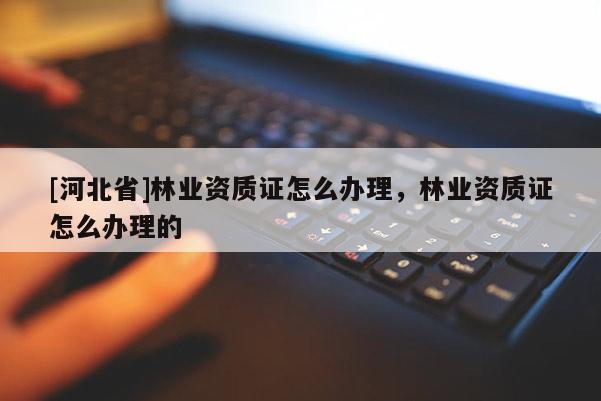 [河北省]林業(yè)資質(zhì)證怎么辦理，林業(yè)資質(zhì)證怎么辦理的