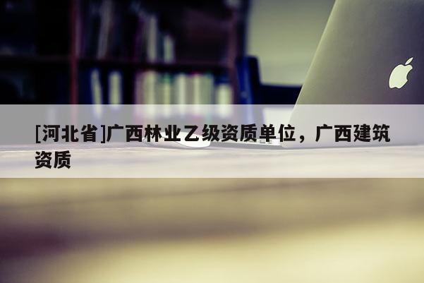 [河北省]廣西林業(yè)乙級資質(zhì)單位，廣西建筑資質(zhì)