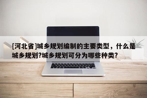 [河北省]城鄉(xiāng)規(guī)劃編制的主要類型，什么是城鄉(xiāng)規(guī)劃?城鄉(xiāng)規(guī)劃可分為哪些種類?