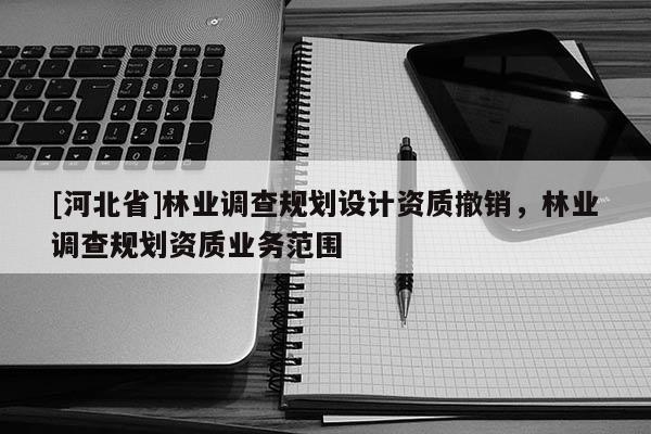 [河北省]林業(yè)調(diào)查規(guī)劃設(shè)計(jì)資質(zhì)撤銷，林業(yè)調(diào)查規(guī)劃資質(zhì)業(yè)務(wù)范圍