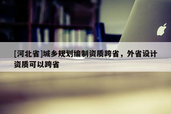 [河北省]城鄉(xiāng)規(guī)劃編制資質(zhì)跨省，外省設(shè)計資質(zhì)可以跨省