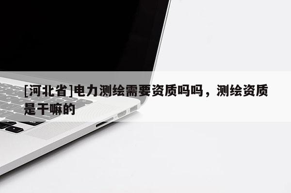 [河北省]電力測(cè)繪需要資質(zhì)嗎嗎，測(cè)繪資質(zhì)是干嘛的