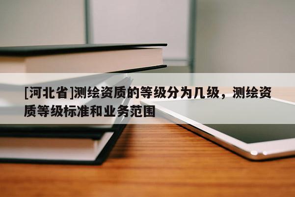 [河北省]測(cè)繪資質(zhì)的等級(jí)分為幾級(jí)，測(cè)繪資質(zhì)等級(jí)標(biāo)準(zhǔn)和業(yè)務(wù)范圍