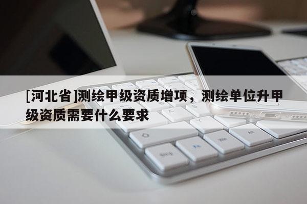 [河北省]測繪甲級資質(zhì)增項，測繪單位升甲級資質(zhì)需要什么要求