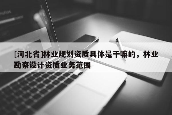 [河北省]林業(yè)規(guī)劃資質(zhì)具體是干嘛的，林業(yè)勘察設(shè)計(jì)資質(zhì)業(yè)務(wù)范圍