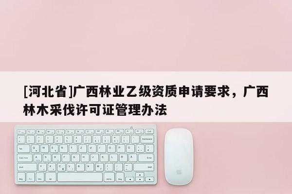 [河北省]廣西林業(yè)乙級資質申請要求，廣西林木采伐許可證管理辦法