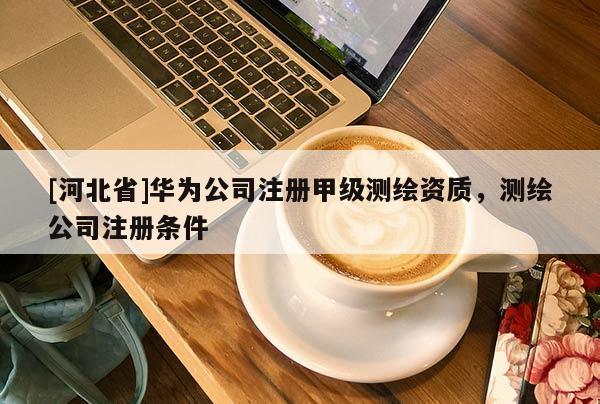 [河北省]華為公司注冊甲級測繪資質(zhì)，測繪公司注冊條件