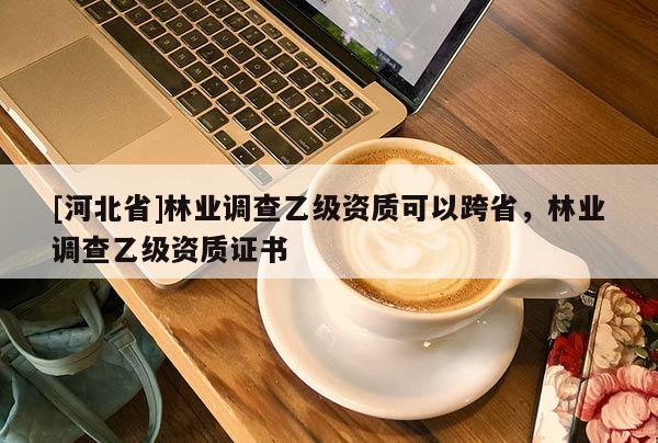 [河北省]林業(yè)調(diào)查乙級(jí)資質(zhì)可以跨省，林業(yè)調(diào)查乙級(jí)資質(zhì)證書