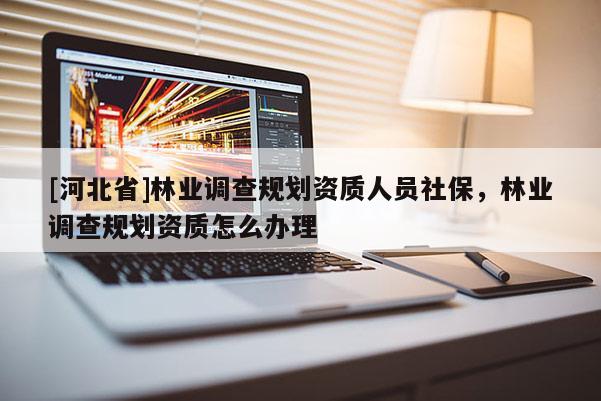 [河北省]林業(yè)調(diào)查規(guī)劃資質(zhì)人員社保，林業(yè)調(diào)查規(guī)劃資質(zhì)怎么辦理