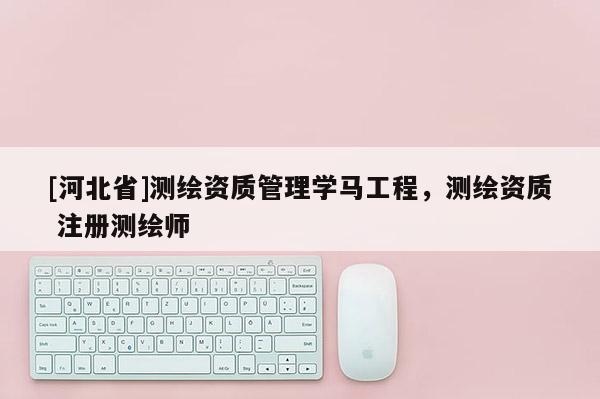 [河北省]測(cè)繪資質(zhì)管理學(xué)馬工程，測(cè)繪資質(zhì) 注冊(cè)測(cè)繪師