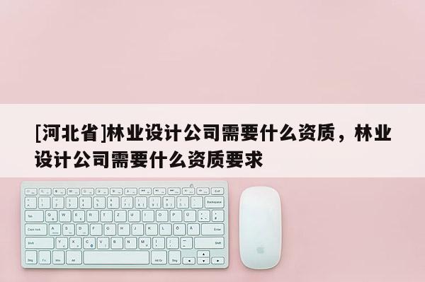 [河北省]林業(yè)設(shè)計(jì)公司需要什么資質(zhì)，林業(yè)設(shè)計(jì)公司需要什么資質(zhì)要求