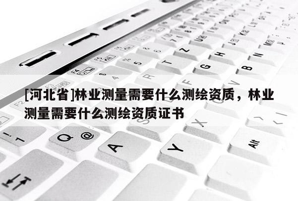 [河北省]林業(yè)測量需要什么測繪資質(zhì)，林業(yè)測量需要什么測繪資質(zhì)證書