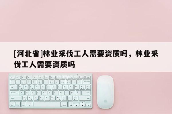 [河北省]林業(yè)采伐工人需要資質(zhì)嗎，林業(yè)采伐工人需要資質(zhì)嗎