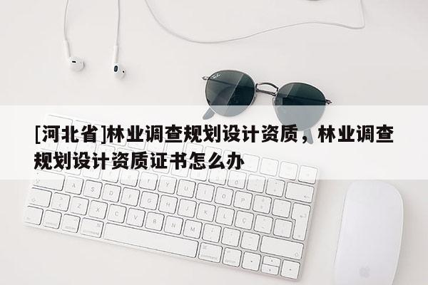 [河北省]林業(yè)調(diào)查規(guī)劃設(shè)計(jì)資質(zhì)，林業(yè)調(diào)查規(guī)劃設(shè)計(jì)資質(zhì)證書怎么辦