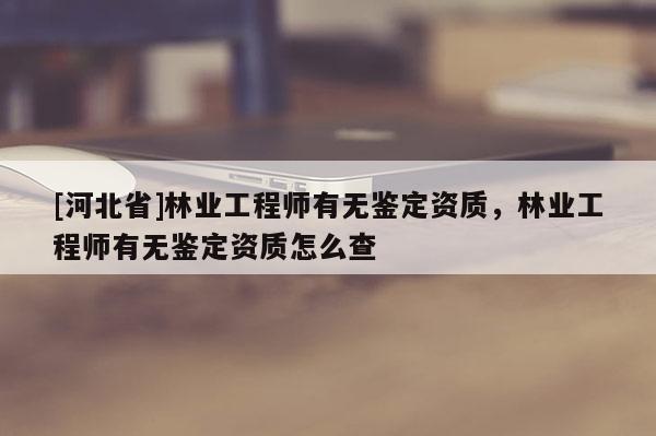 [河北省]林業(yè)工程師有無鑒定資質(zhì)，林業(yè)工程師有無鑒定資質(zhì)怎么查