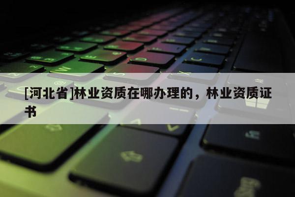 [河北省]林業(yè)資質(zhì)在哪辦理的，林業(yè)資質(zhì)證書