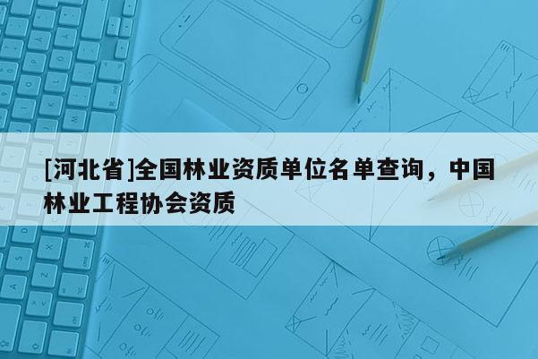 [河北省]全國林業(yè)資質(zhì)單位名單查詢，中國林業(yè)工程協(xié)會資質(zhì)