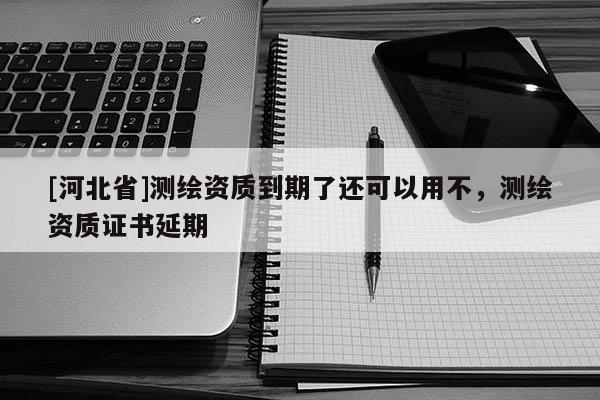 [河北省]測繪資質(zhì)到期了還可以用不，測繪資質(zhì)證書延期