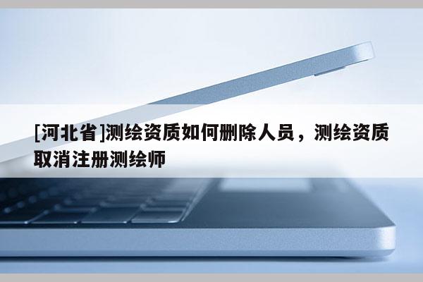 [河北省]測繪資質(zhì)如何刪除人員，測繪資質(zhì)取消注冊測繪師