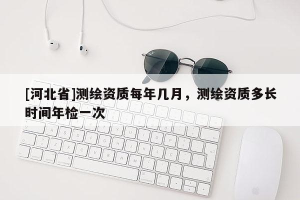 [河北省]測繪資質(zhì)每年幾月，測繪資質(zhì)多長時間年檢一次